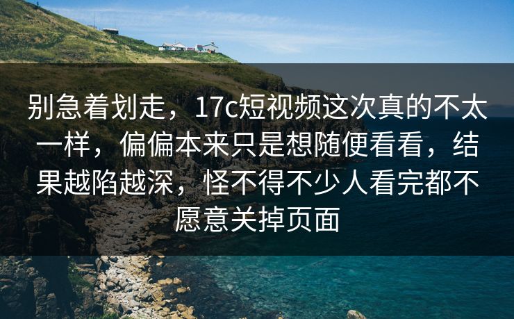 别急着划走,17c短视频这次真的不太一样,偏偏本来只是想随便看看,结果越陷越深,怪不得不少人看完都不愿意关掉页面 别急着划走,17c短视频这次真的不太一样,偏偏本来只是想随便看看,结果越陷越深,怪不得不少人看完都不愿意关掉页面