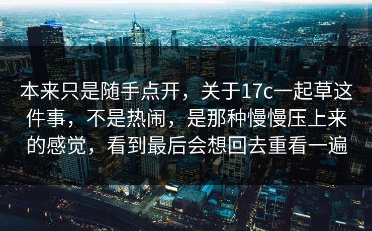 本来只是随手点开,关于17c一起草这件事,不是热闹,是那种慢慢压上来的感觉,看到最后会想回去重看一遍 本来只是随手点开,关于17c一起草这件事,不是热闹,是那种慢慢压上来的感觉,看到最后会想回去重看一遍