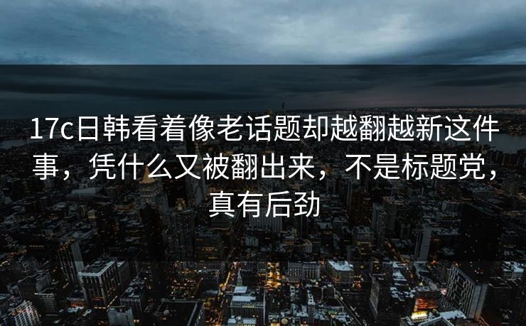 17c日韩看着像老话题却越翻越新这件事,凭什么又被翻出来,不是标题党,真有后劲 17c日韩看着像老话题却越翻越新这件事,凭什么又被翻出来,不是标题党,真有后劲