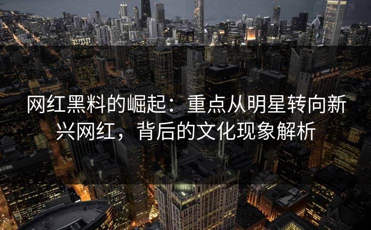 网红黑料的崛起：重点从明星转向新兴网红，背后的文化现象解析