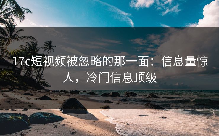 17c短视频被忽略的那一面：信息量惊人，冷门信息顶级
