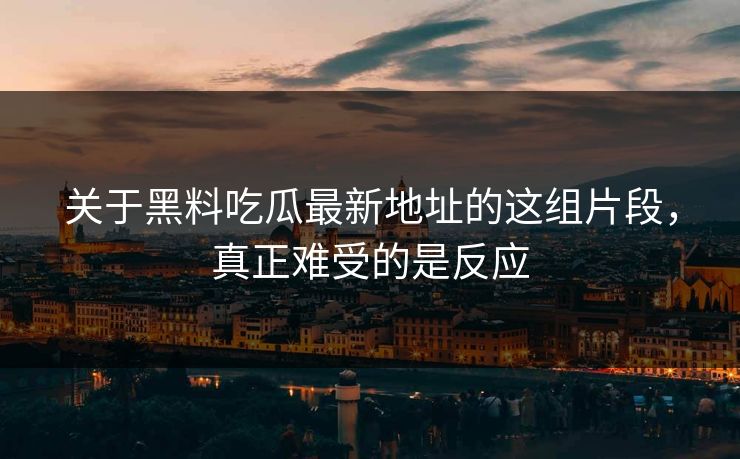 关于黑料吃瓜最新地址的这组片段，真正难受的是反应
