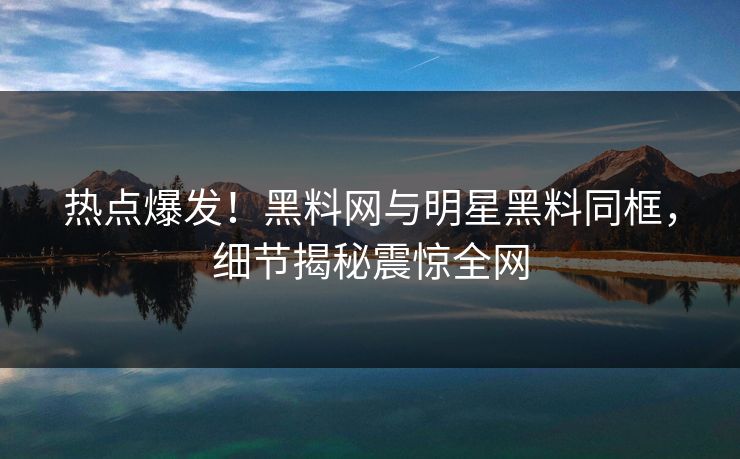 热点爆发！黑料网与明星黑料同框，细节揭秘震惊全网