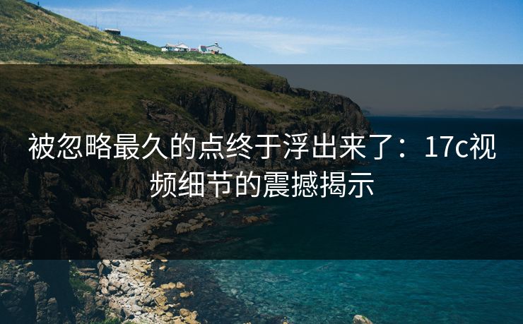 被忽略最久的点终于浮出来了：17c视频细节的震撼揭示