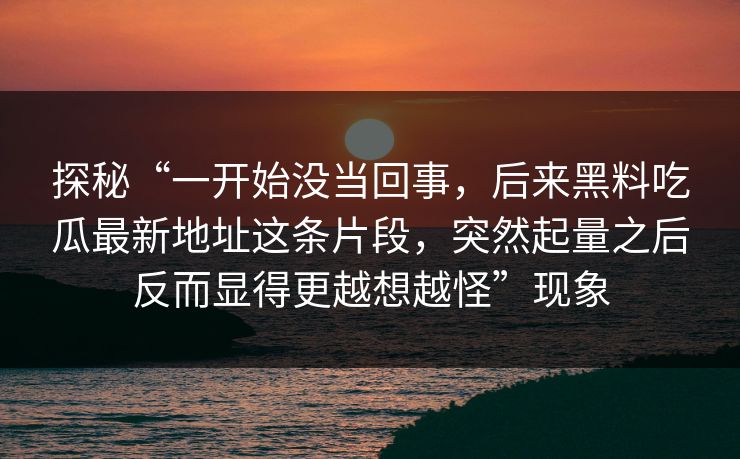 探秘“一开始没当回事，后来黑料吃瓜最新地址这条片段，突然起量之后反而显得更越想越怪”现象