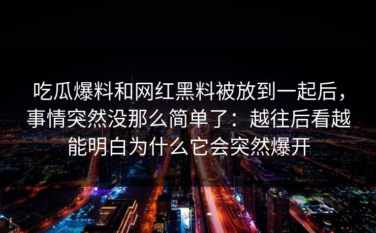 吃瓜爆料和网红黑料被放到一起后，事情突然没那么简单了：越往后看越能明白为什么它会突然爆开