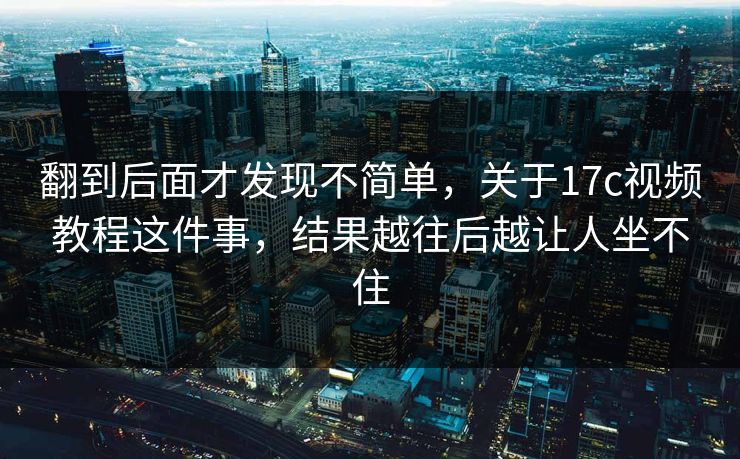 翻到后面才发现不简单，关于17c视频教程这件事，结果越往后越让人坐不住